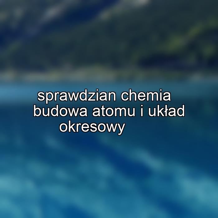 sprawdzian chemia budowa atomu i układ okresowy