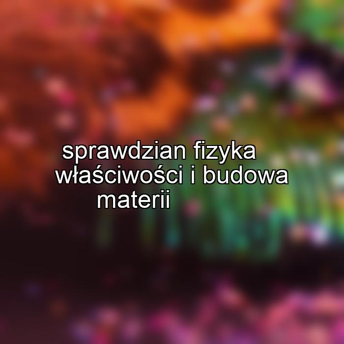 sprawdzian fizyka właściwości i budowa materii