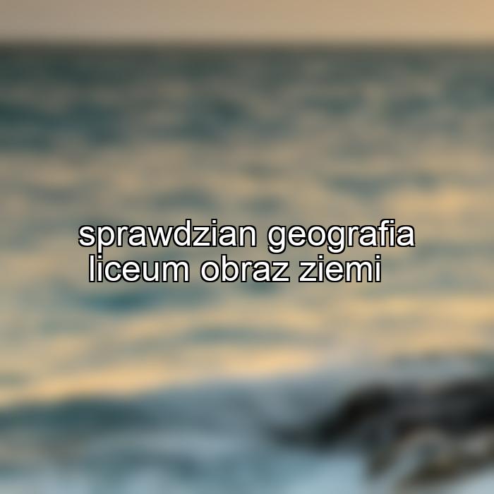 sprawdzian geografia liceum obraz ziemi