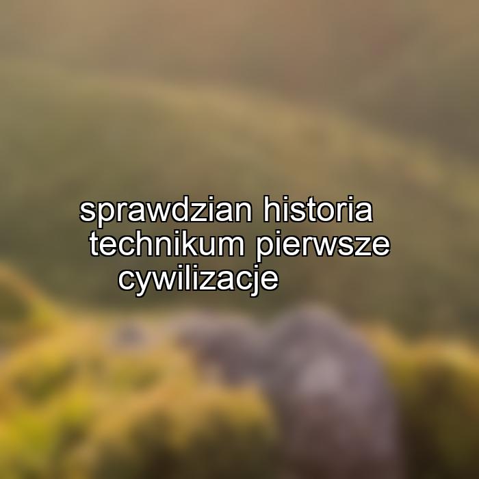 sprawdzian historia technikum pierwsze cywilizacje