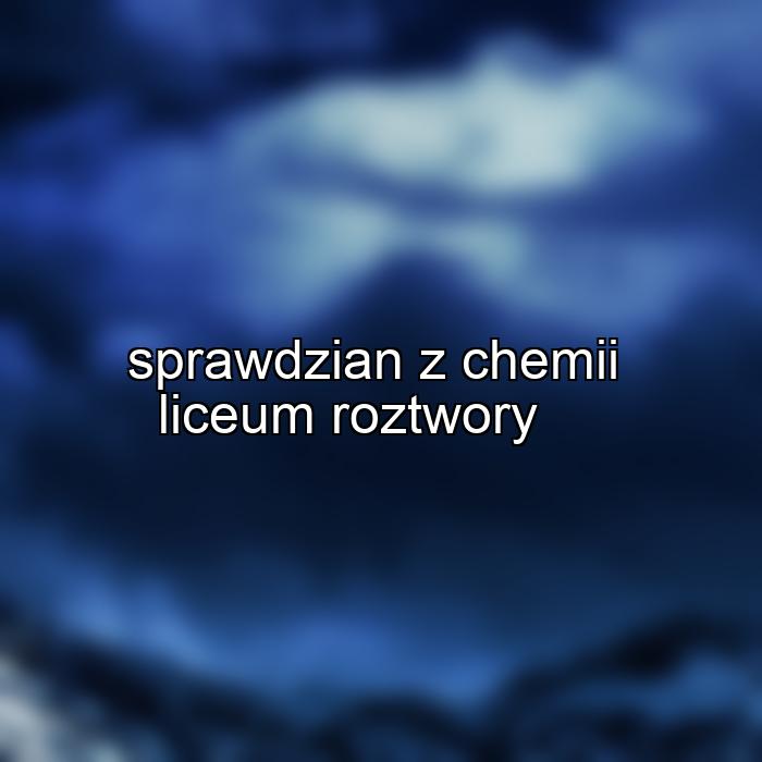 sprawdzian z chemii liceum roztwory